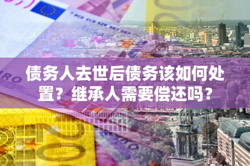 北京债务人去世后债务该如何处置？继承人需要偿还吗？