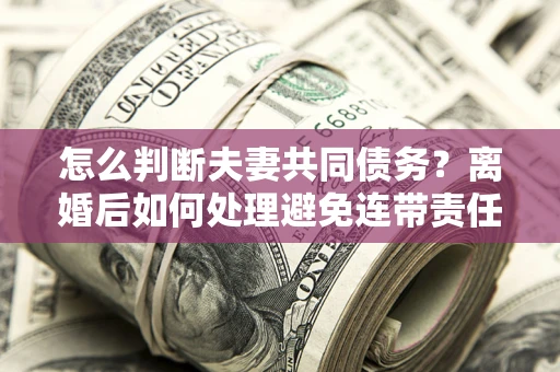 北京怎么判断夫妻共同债务？离婚后如何处理避免连带责任？